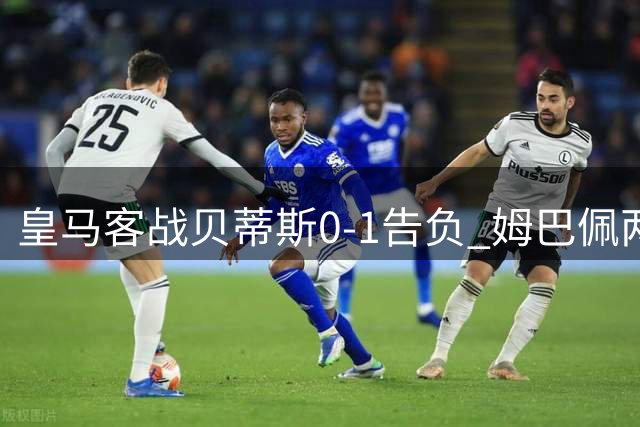 皇马客战贝蒂斯0-1告负 姆巴佩两失关键球酿赛季首败
